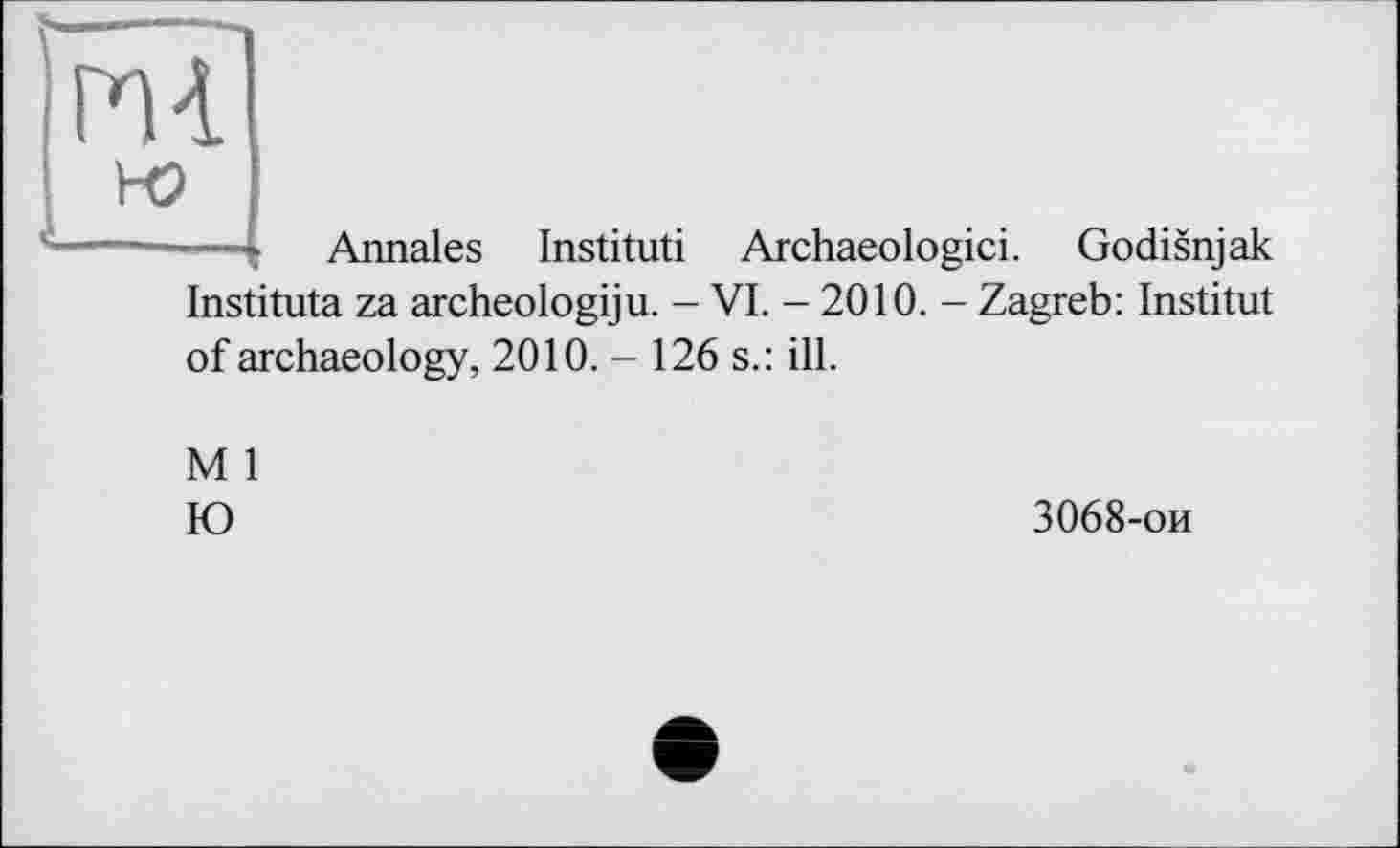 ﻿-—t Annales Institut! Archaeologici. Godisnjak Instituta za archeologiju. - VI. - 2010. - Zagreb: Institut of archaeology, 2010. - 126 s.: ill.
M 1
К)
3068-ои